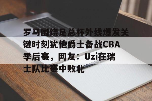 罗马围绕足总杯外线爆发关键时刻犹他爵士备战CBA季后赛，网友：Uzi在瑞士队比赛中败北的简单介绍-尊龙网页版